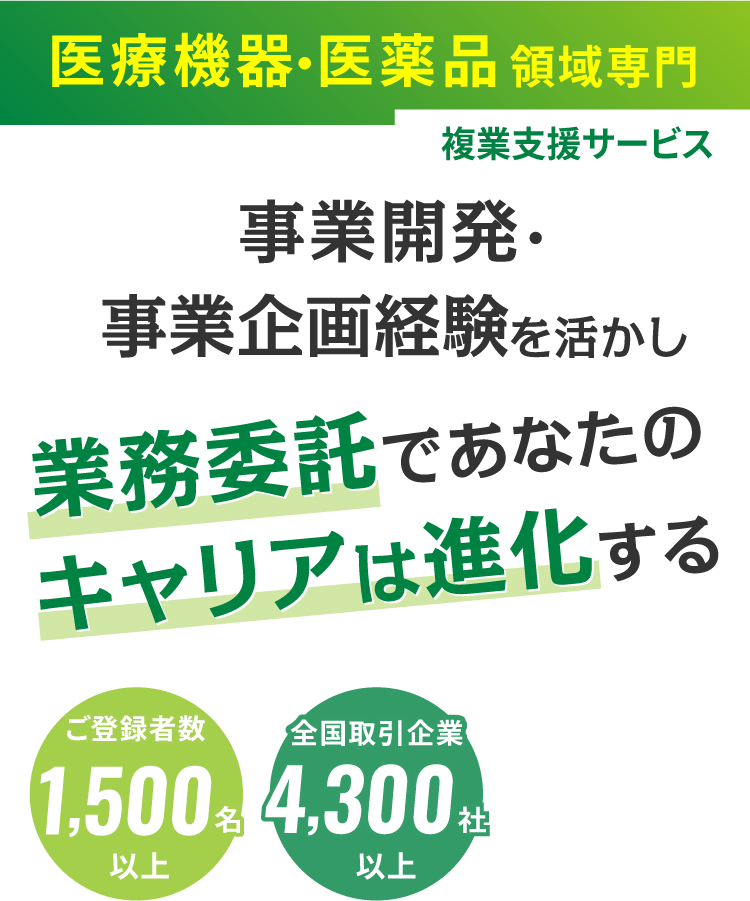 医療機器・医薬品領域特化型 複業支援サービス 事業開発・事業企画経験を活かし、 業務委託であなたのキャリアは進化する ご登録者1,500名以上 全国取引企業4,300社以上